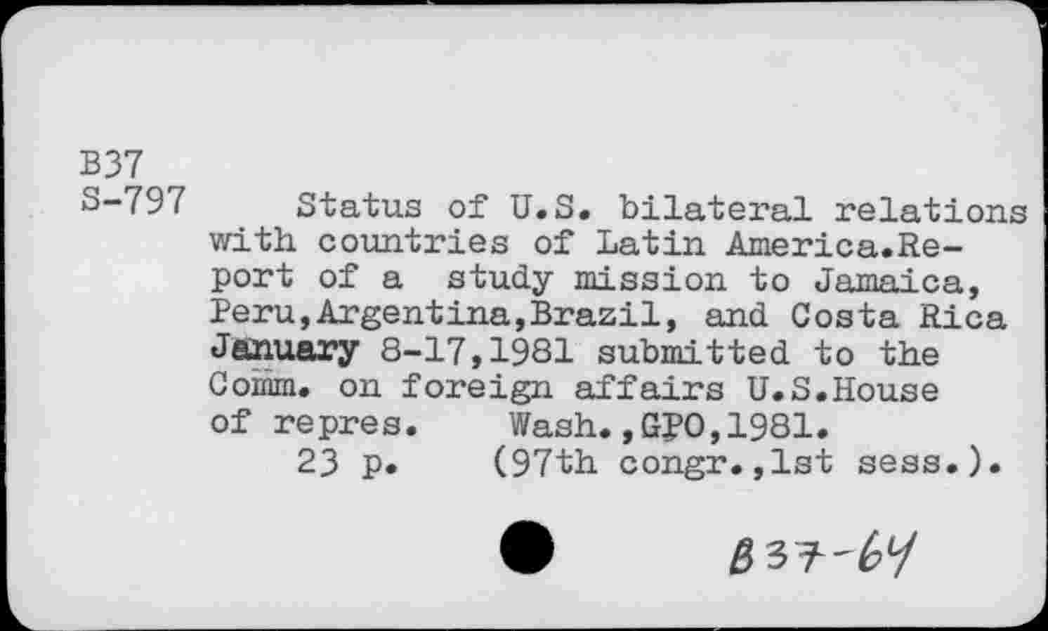 ﻿B37
3-79( Status of U.S. bilateral relations with countries of Latin America.Re-port of a study mission to Jamaica, Peru,Argentina,Brazil, and Costa Rica January 8-17,1981 submitted to the Comm, on foreign affairs U.S.House of repres. Wash.,G?0,1981.
23 p. (97th congr.,1st sess.).